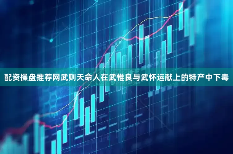 配资操盘推荐网武则天命人在武惟良与武怀运献上的特产中下毒