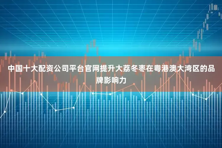 中国十大配资公司平台官网提升大荔冬枣在粤港澳大湾区的品牌影响力