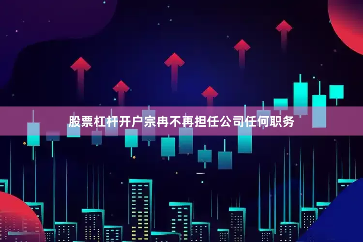 股票杠杆开户宗冉不再担任公司任何职务