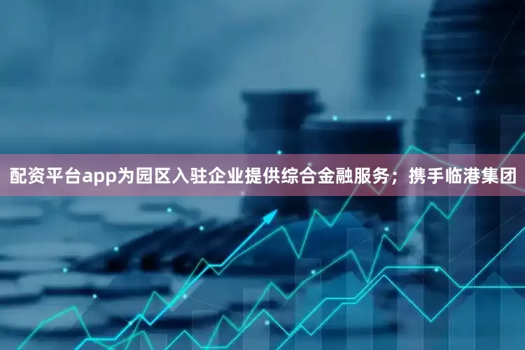 配资平台app为园区入驻企业提供综合金融服务；携手临港集团