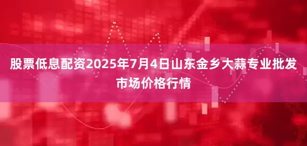 股票低息配资2025年7月4日山东金乡大蒜专业批发市场价格行情