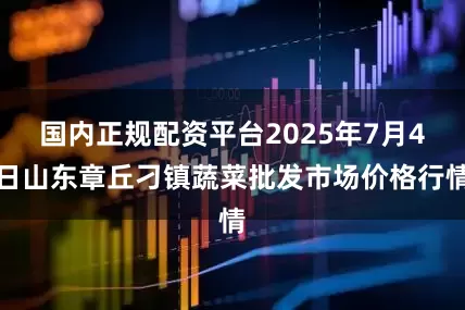 国内正规配资平台2025年7月4日山东章丘刁镇蔬菜批发市场价格行情