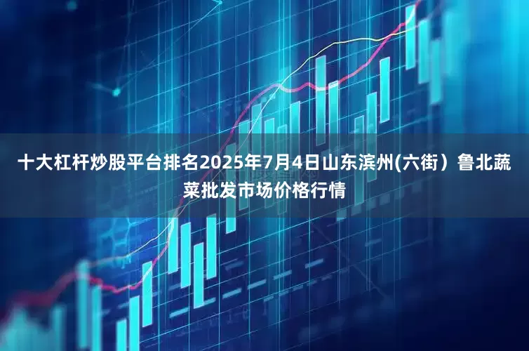 十大杠杆炒股平台排名2025年7月4日山东滨州(六街）鲁北蔬菜批发市场价格行情