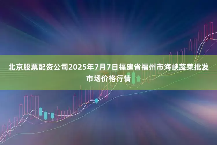 北京股票配资公司2025年7月7日福建省福州市海峡蔬菜批发市场价格行情