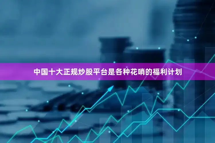 中国十大正规炒股平台是各种花哨的福利计划