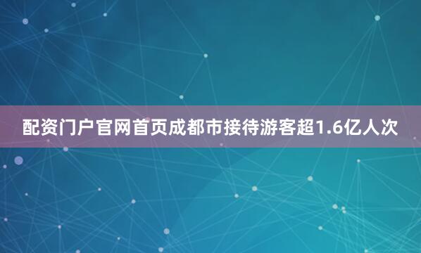 配资门户官网首页成都市接待游客超1.6亿人次
