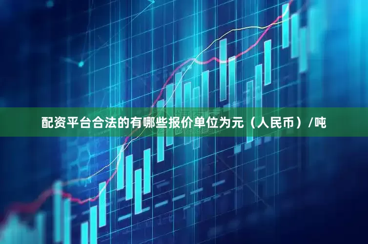 配资平台合法的有哪些报价单位为元（人民币）/吨