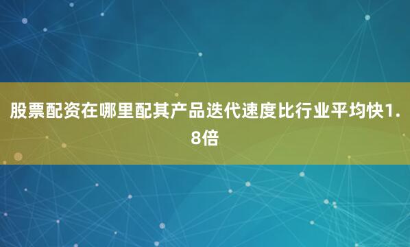 股票配资在哪里配其产品迭代速度比行业平均快1.8倍