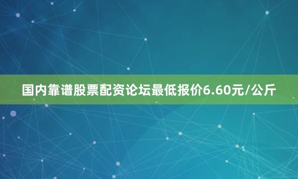 国内靠谱股票配资论坛最低报价6.60元/公斤