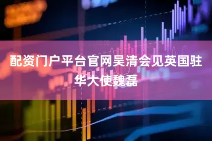 配资门户平台官网吴清会见英国驻华大使魏磊