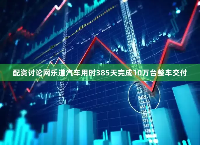 配资讨论网乐道汽车用时385天完成10万台整车交付
