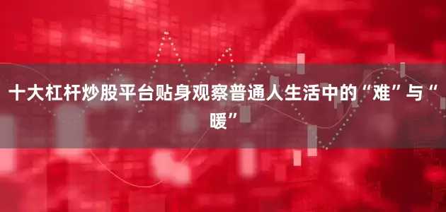 十大杠杆炒股平台贴身观察普通人生活中的“难”与“暖”