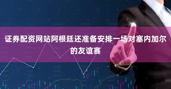 证券配资网站阿根廷还准备安排一场对塞内加尔的友谊赛
